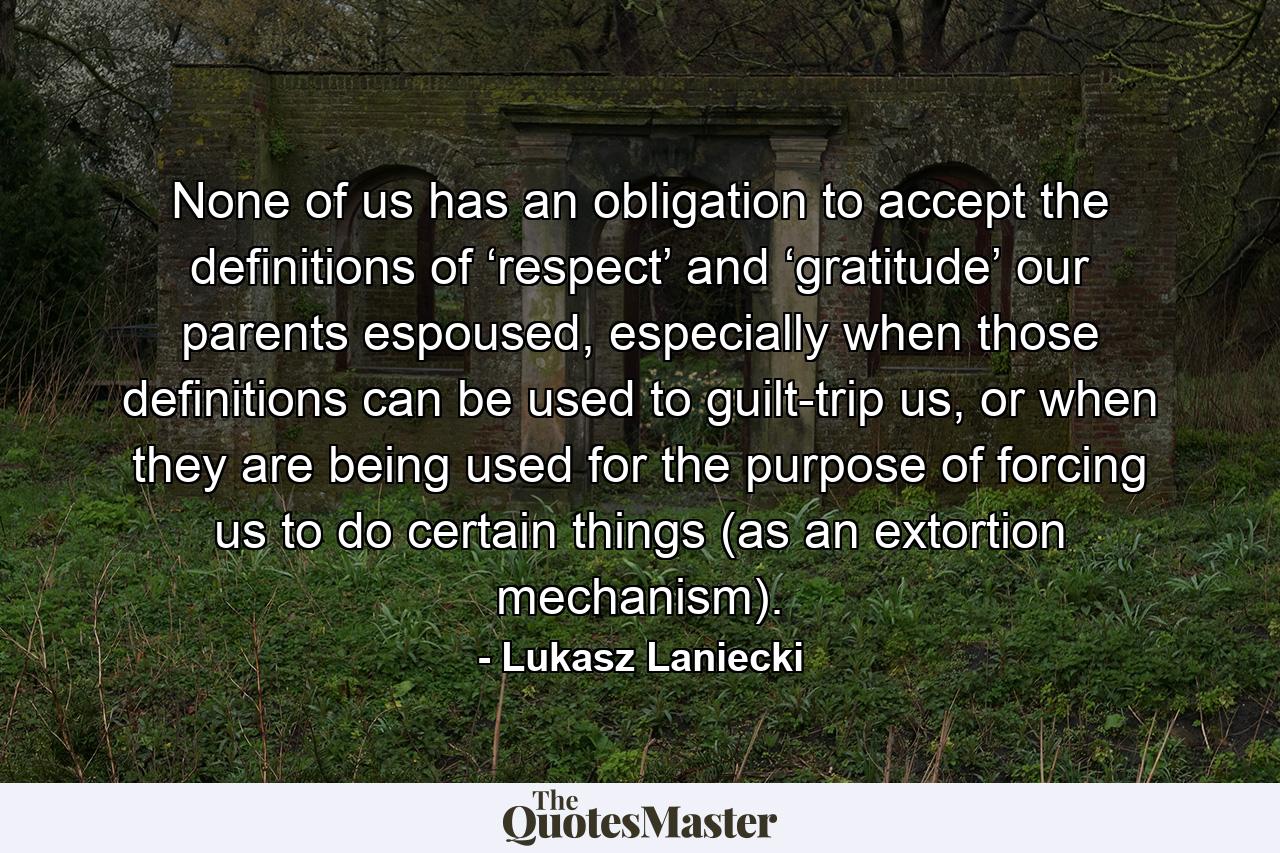 None of us has an obligation to accept the definitions of ‘respect’ and ‘gratitude’ our parents espoused, especially when those definitions can be used to guilt-trip us, or when they are being used for the purpose of forcing us to do certain things (as an extortion mechanism). - Quote by Lukasz Laniecki