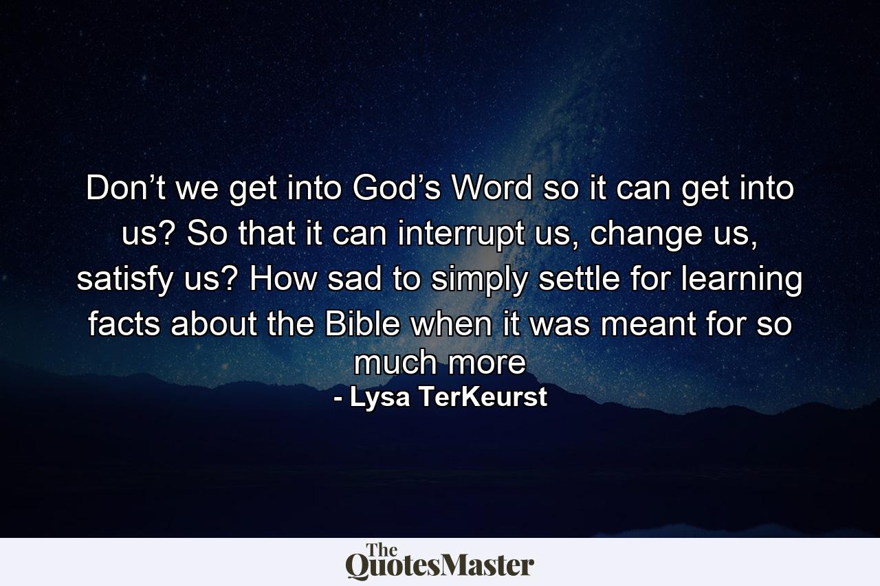 Don’t we get into God’s Word so it can get into us? So that it can interrupt us, change us, satisfy us? How sad to simply settle for learning facts about the Bible when it was meant for so much more - Quote by Lysa TerKeurst