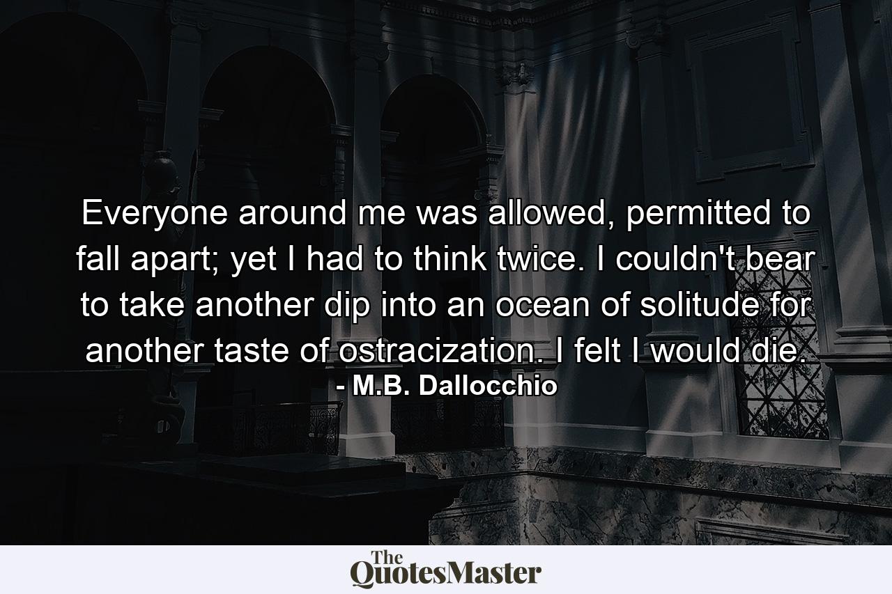 Everyone around me was allowed, permitted to fall apart; yet I had to think twice. I couldn't bear to take another dip into an ocean of solitude for another taste of ostracization. I felt I would die. - Quote by M.B. Dallocchio