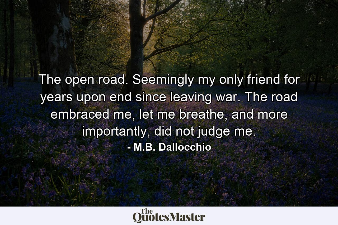 The open road. Seemingly my only friend for years upon end since leaving war. The road embraced me, let me breathe, and more importantly, did not judge me. - Quote by M.B. Dallocchio