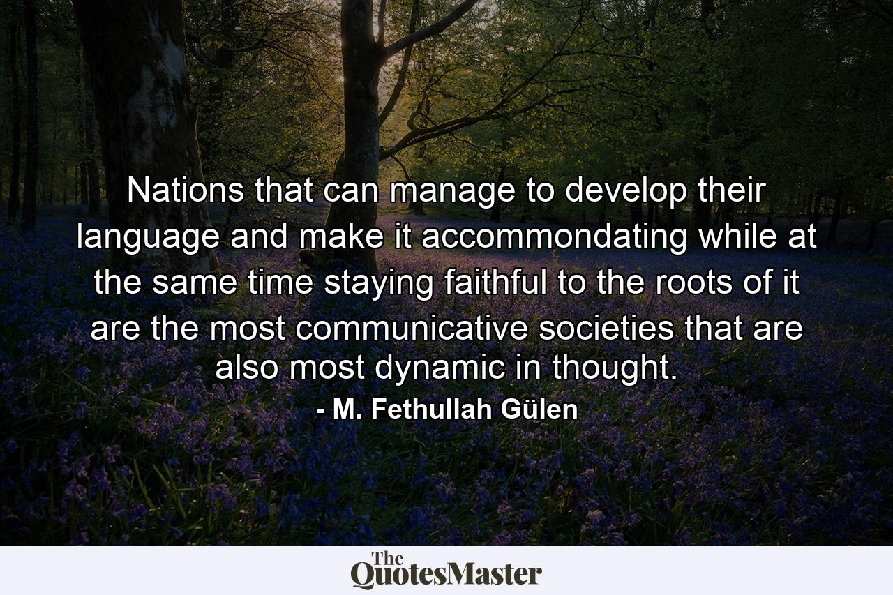 Nations that can manage to develop their language and make it accommondating while at the same time staying faithful to the roots of it are the most communicative societies that are also most dynamic in thought. - Quote by M. Fethullah Gülen