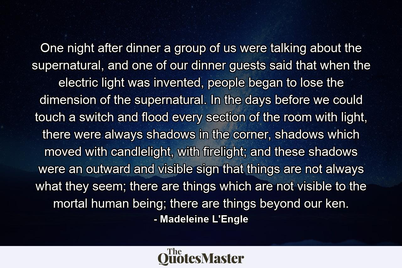 One night after dinner a group of us were talking about the supernatural, and one of our dinner guests said that when the electric light was invented, people began to lose the dimension of the supernatural. In the days before we could touch a switch and flood every section of the room with light, there were always shadows in the corner, shadows which moved with candlelight, with firelight; and these shadows were an outward and visible sign that things are not always what they seem; there are things which are not visible to the mortal human being; there are things beyond our ken. - Quote by Madeleine L'Engle