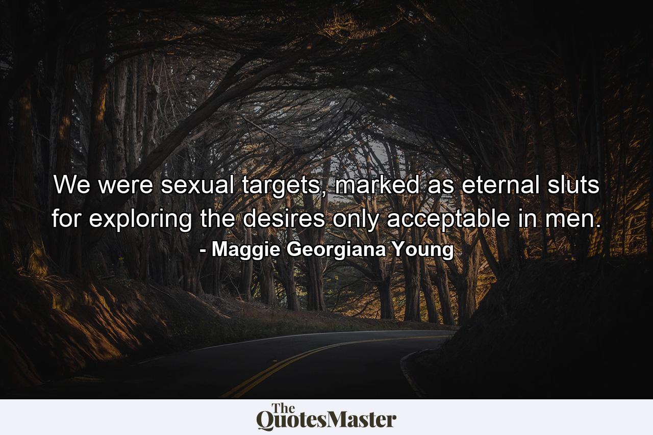 We were sexual targets, marked as eternal sluts for exploring the desires only acceptable in men. - Quote by Maggie Georgiana Young