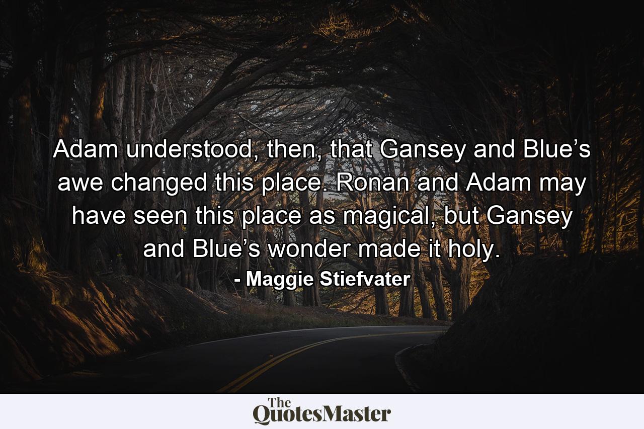 Adam understood, then, that Gansey and Blue’s awe changed this place. Ronan and Adam may have seen this place as magical, but Gansey and Blue’s wonder made it holy. - Quote by Maggie Stiefvater