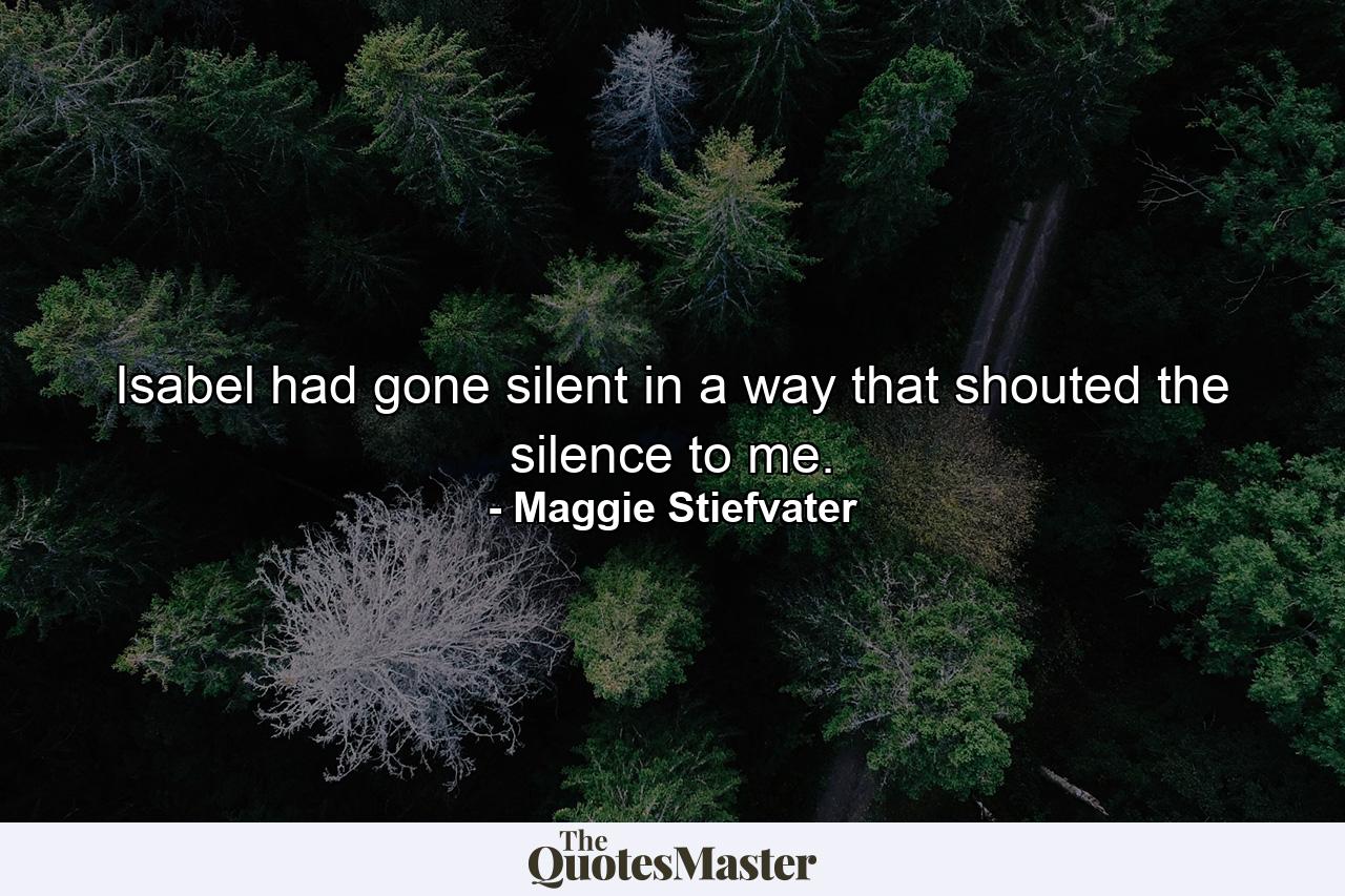 Isabel had gone silent in a way that shouted the silence to me. - Quote by Maggie Stiefvater