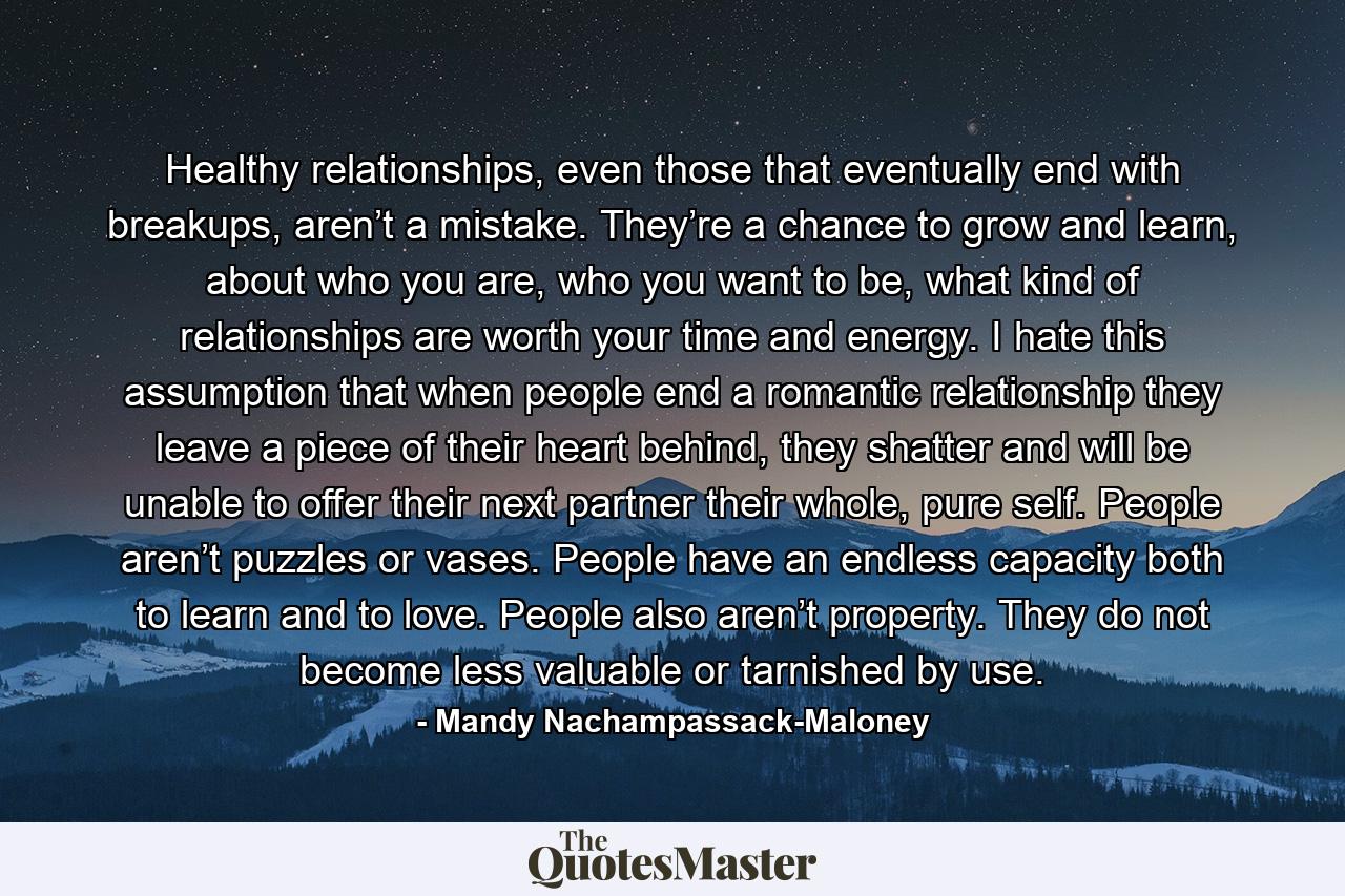 Healthy relationships, even those that eventually end with breakups, aren’t a mistake. They’re a chance to grow and learn, about who you are, who you want to be, what kind of relationships are worth your time and energy. I hate this assumption that when people end a romantic relationship they leave a piece of their heart behind, they shatter and will be unable to offer their next partner their whole, pure self. People aren’t puzzles or vases. People have an endless capacity both to learn and to love. People also aren’t property. They do not become less valuable or tarnished by use. - Quote by Mandy Nachampassack-Maloney