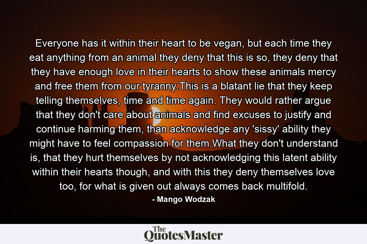 Everyone has it within their heart to be vegan, but each time they eat anything from an animal they deny that this is so, they deny that they have enough love in their hearts to show these animals mercy and free them from our tyranny.This is a blatant lie that they keep telling themselves, time and time again. They would rather argue that they don't care about animals and find excuses to justify and continue harming them, than acknowledge any 'sissy' ability they might have to feel compassion for them.What they don't understand is, that they hurt themselves by not acknowledging this latent ability within their hearts though, and with this they deny themselves love too, for what is given out always comes back multifold. - Quote by Mango Wodzak