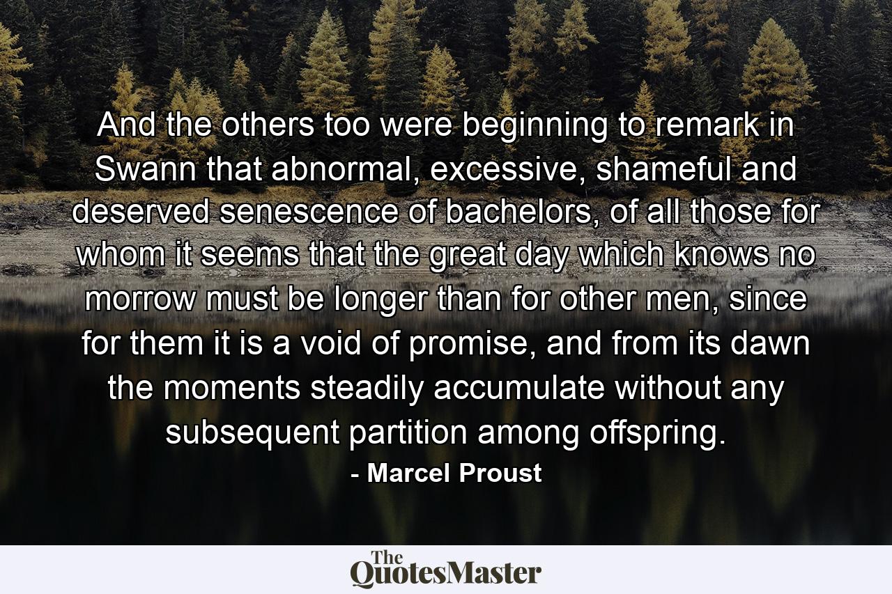 And the others too were beginning to remark in Swann that abnormal, excessive, shameful and deserved senescence of bachelors, of all those for whom it seems that the great day which knows no morrow must be longer than for other men, since for them it is a void of promise, and from its dawn the moments steadily accumulate without any subsequent partition among offspring. - Quote by Marcel Proust