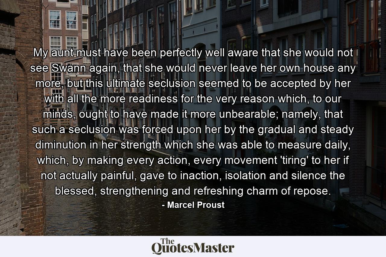 My aunt must have been perfectly well aware that she would not see Swann again, that she would never leave her own house any more, but this ultimate seclusion seemed to be accepted by her with all the more readiness for the very reason which, to our minds, ought to have made it more unbearable; namely, that such a seclusion was forced upon her by the gradual and steady diminution in her strength which she was able to measure daily, which, by making every action, every movement 'tiring' to her if not actually painful, gave to inaction, isolation and silence the blessed, strengthening and refreshing charm of repose. - Quote by Marcel Proust
