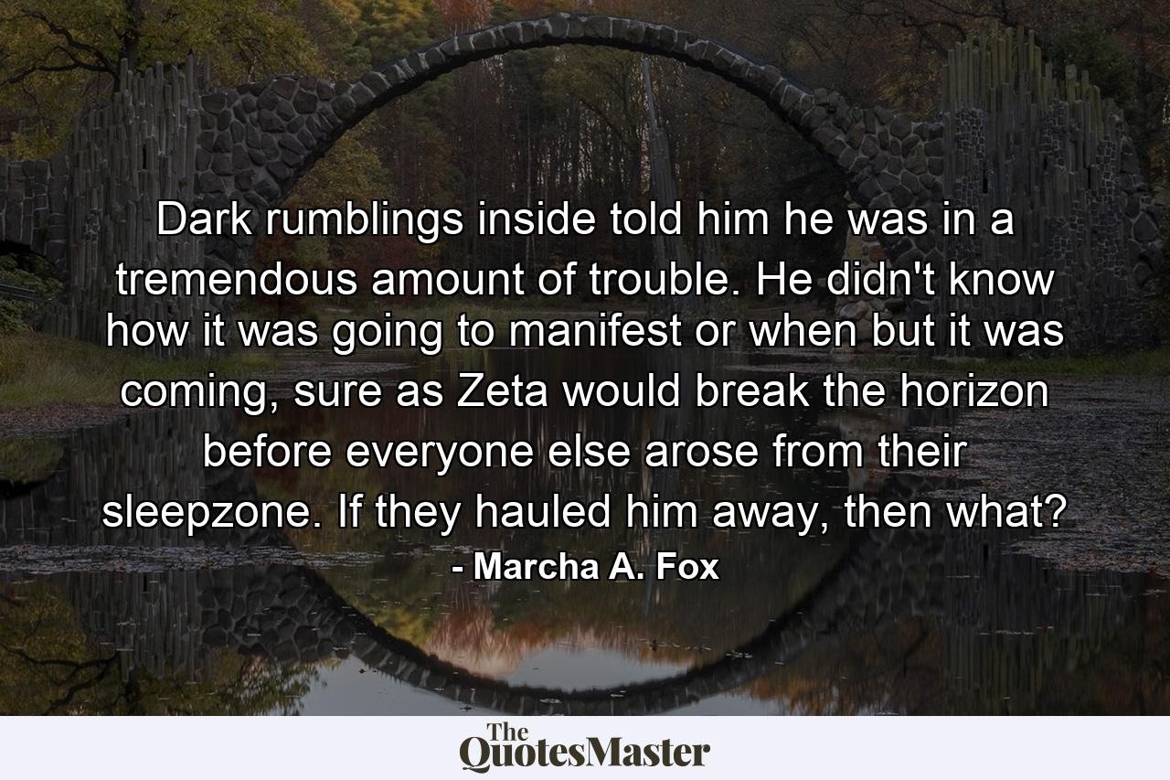 Dark rumblings inside told him he was in a tremendous amount of trouble. He didn't know how it was going to manifest or when but it was coming, sure as Zeta would break the horizon before everyone else arose from their sleepzone. If they hauled him away, then what? - Quote by Marcha A. Fox