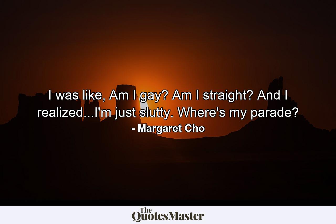 I was like, Am I gay? Am I straight? And I realized...I'm just slutty. Where's my parade? - Quote by Margaret Cho