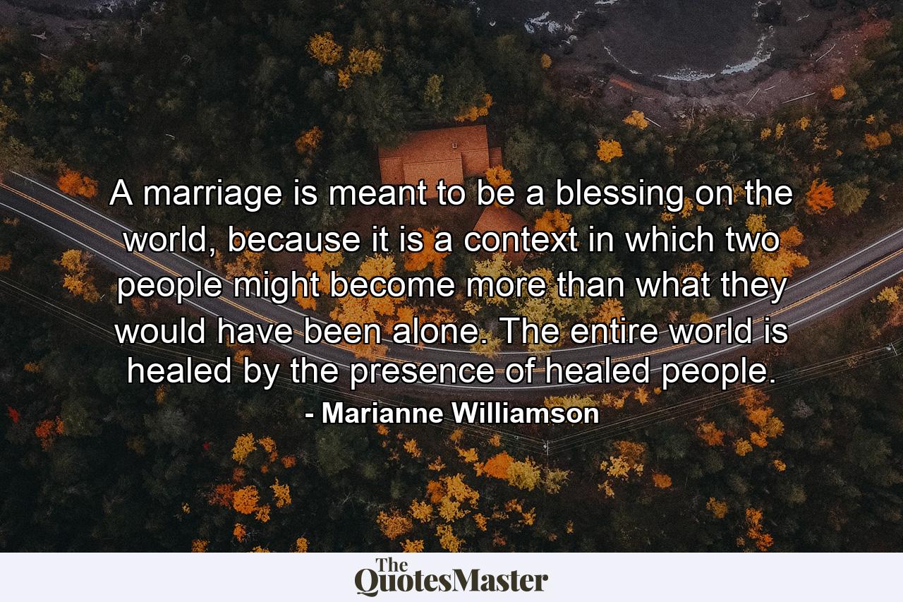 A marriage is meant to be a blessing on the world, because it is a context in which two people might become more than what they would have been alone.  The entire world is healed by the presence of healed people. - Quote by Marianne Williamson