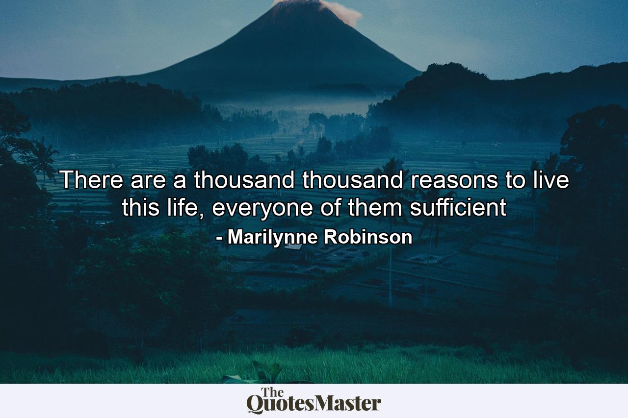 There are a thousand thousand reasons to live this life, everyone of them sufficient - Quote by Marilynne Robinson