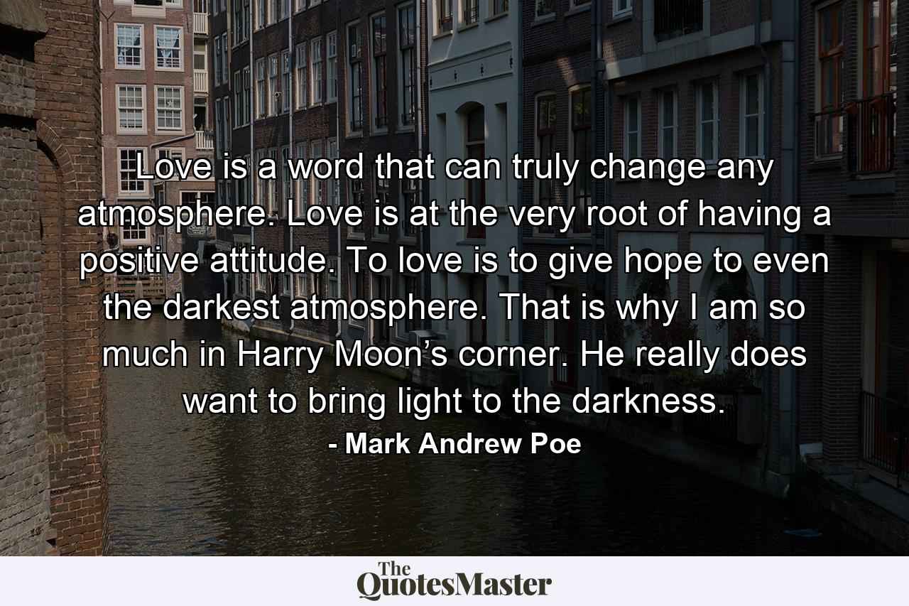 Love is a word that can truly change any atmosphere. Love is at the very root of having a positive attitude. To love is to give hope to even the darkest atmosphere. That is why I am so much in Harry Moon’s corner. He really does want to bring light to the darkness. - Quote by Mark Andrew Poe