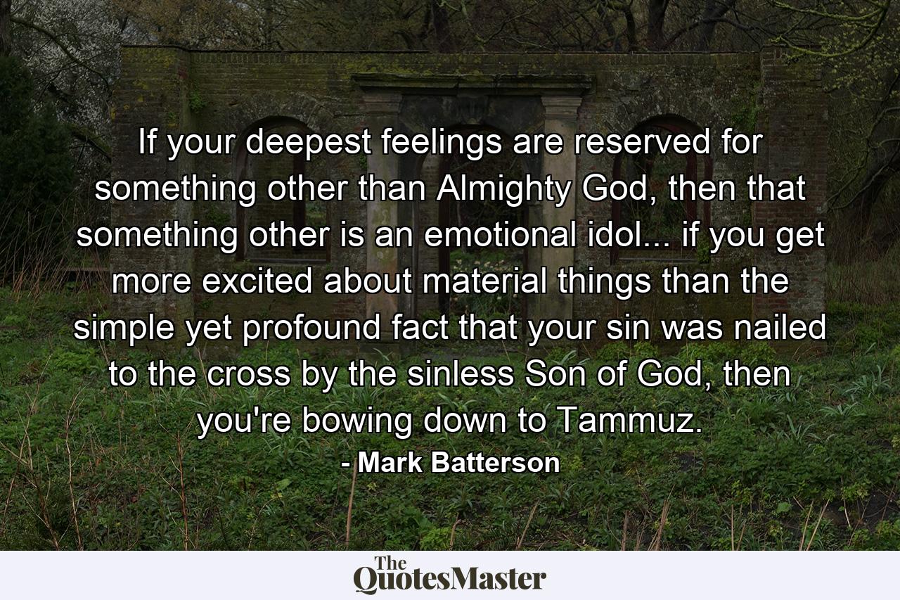 If your deepest feelings are reserved for something other than Almighty God, then that something other is an emotional idol... if you get more excited about material things than the simple yet profound fact that your sin was nailed to the cross by the sinless Son of God, then you're bowing down to Tammuz. - Quote by Mark Batterson