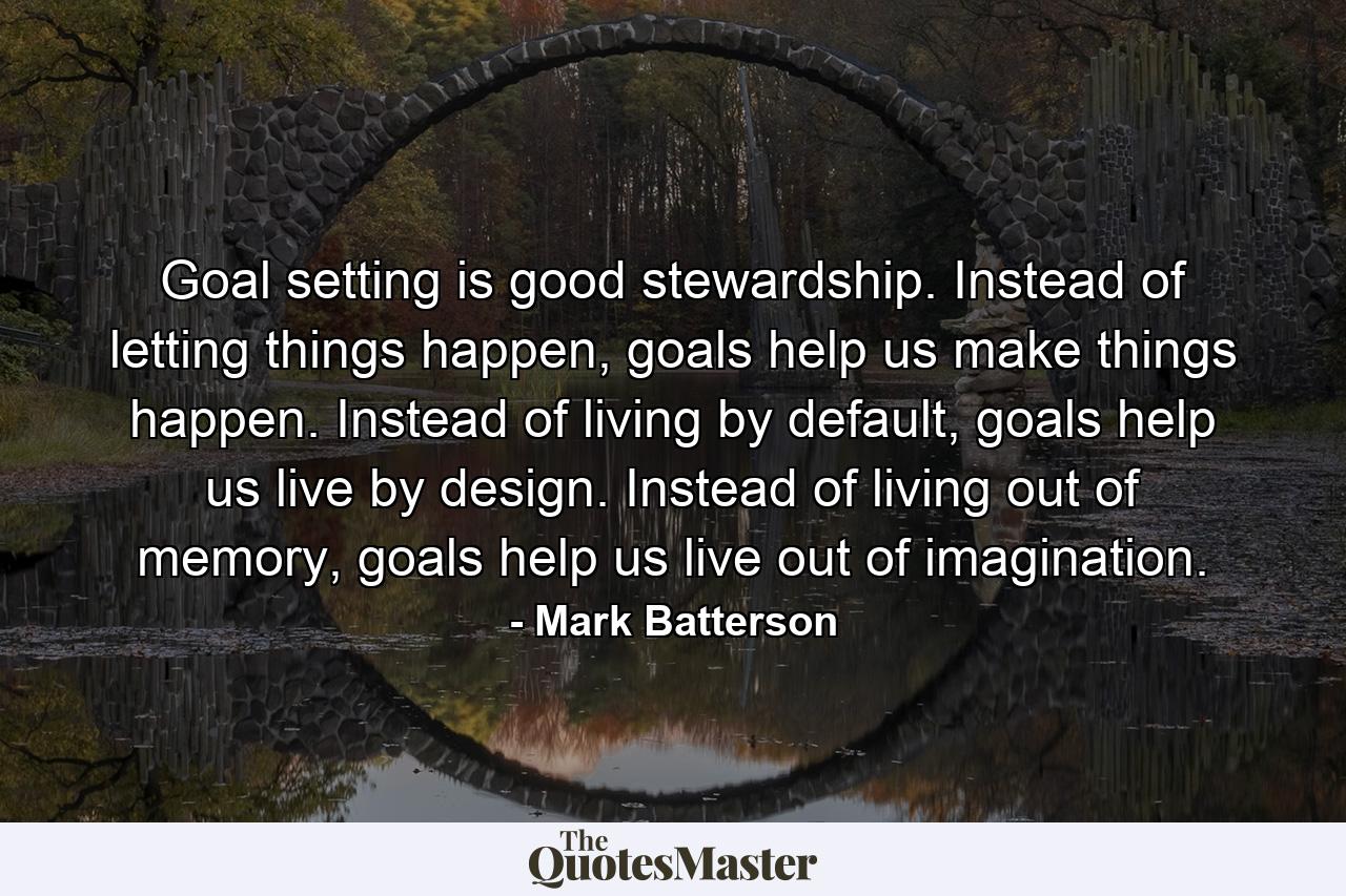 Goal setting is good stewardship. Instead of letting things happen, goals help us make things happen. Instead of living by default, goals help us live by design. Instead of living out of memory, goals help us live out of imagination. - Quote by Mark Batterson