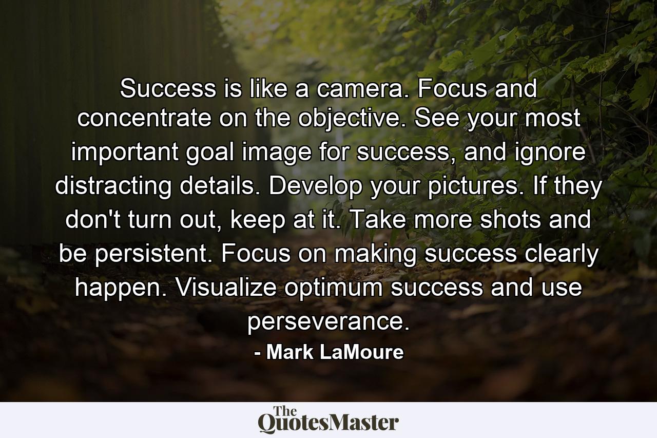 Success is like a camera. Focus and concentrate on the objective. See your most important goal image for success, and ignore distracting details. Develop your pictures. If they don't turn out, keep at it. Take more shots and be persistent. Focus on making success clearly happen. Visualize optimum success and use perseverance. - Quote by Mark LaMoure