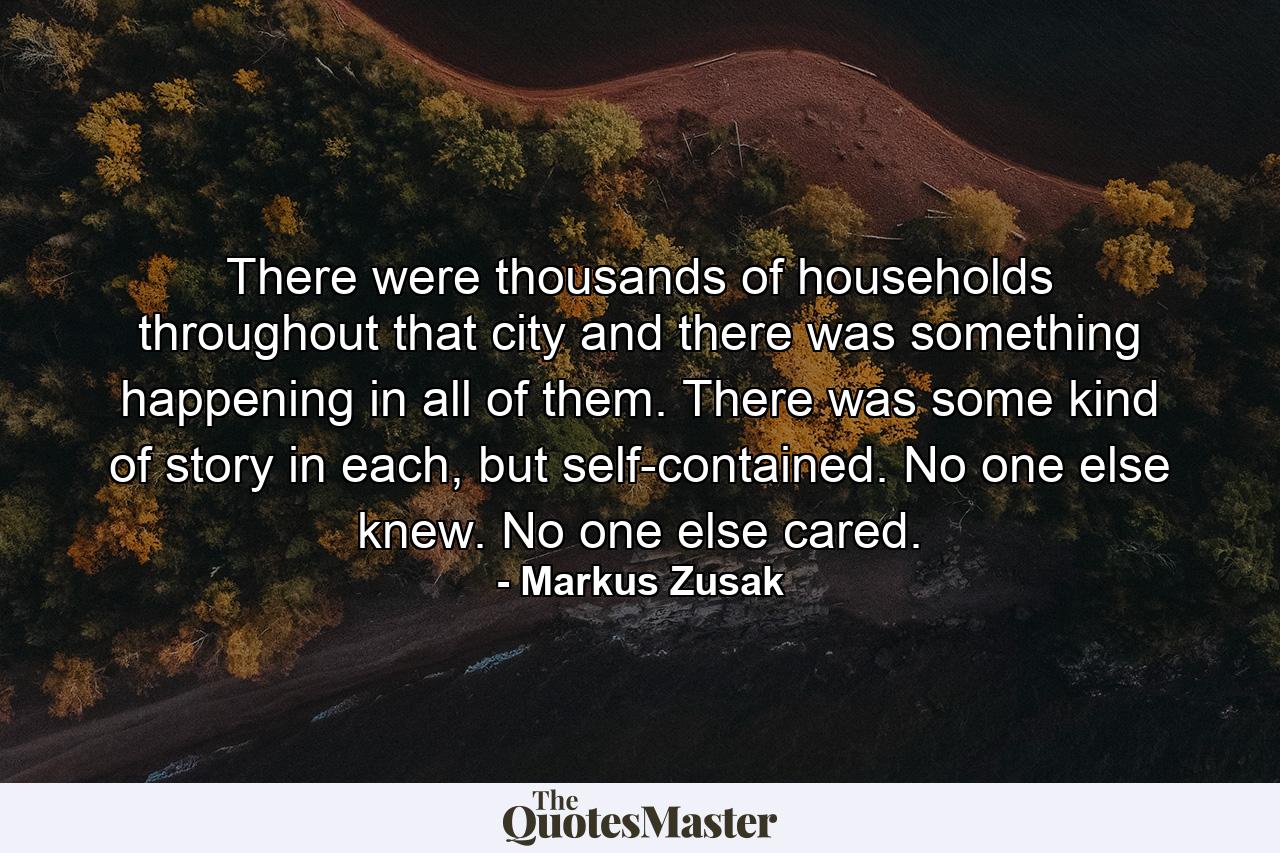 There were thousands of households throughout that city and there was something happening in all of them. There was some kind of story in each, but self-contained. No one else knew. No one else cared. - Quote by Markus Zusak