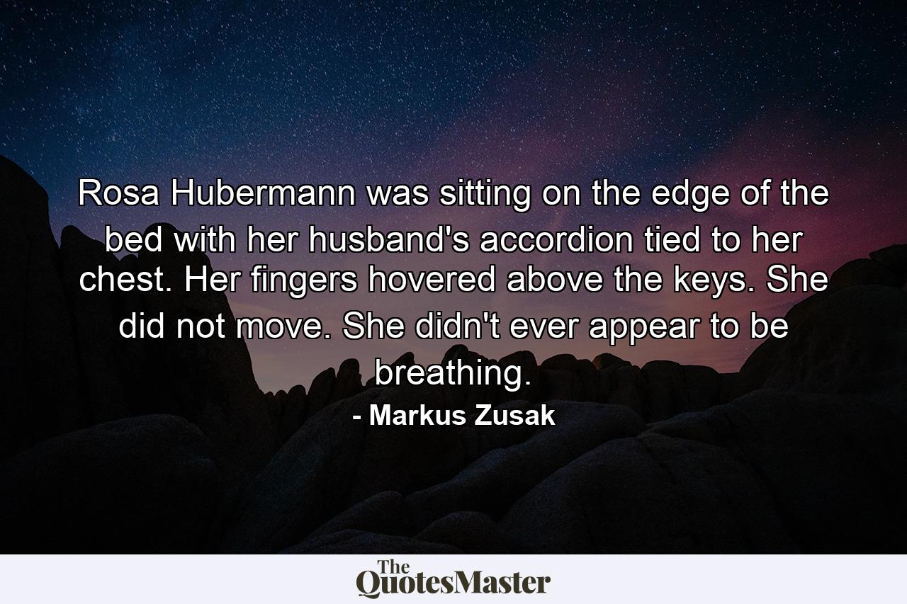 Rosa Hubermann was sitting on the edge of the bed with her husband's accordion tied to her chest. Her fingers hovered above the keys. She did not move. She didn't ever appear to be breathing. - Quote by Markus Zusak