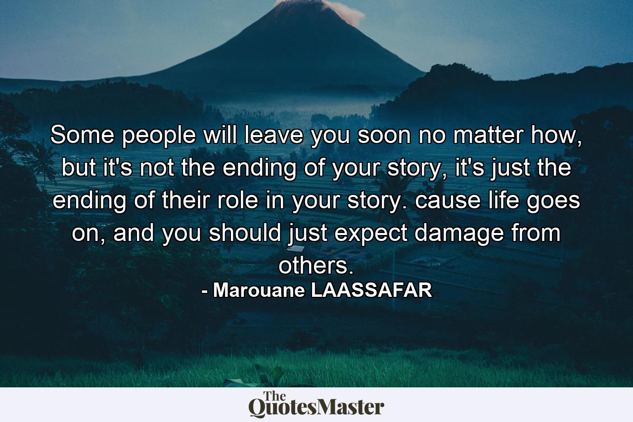 Some people will leave you soon no matter how, but it's not the ending of your story, it's just the ending of their role in your story. cause life goes on, and you should just expect damage from others. - Quote by Marouane LAASSAFAR