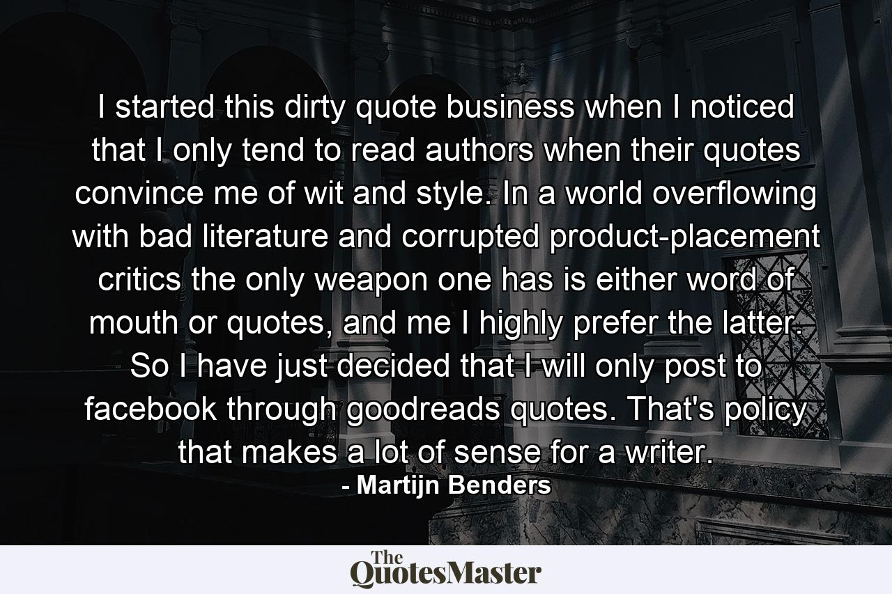 I started this dirty quote business when I noticed that I only tend to read authors when their quotes convince me of wit and style. In a world overflowing with bad literature and corrupted product-placement critics the only weapon one has is either word of mouth or quotes, and me I highly prefer the latter. So I have just decided that I will only post to facebook through goodreads quotes. That's policy that makes a lot of sense for a writer. - Quote by Martijn Benders