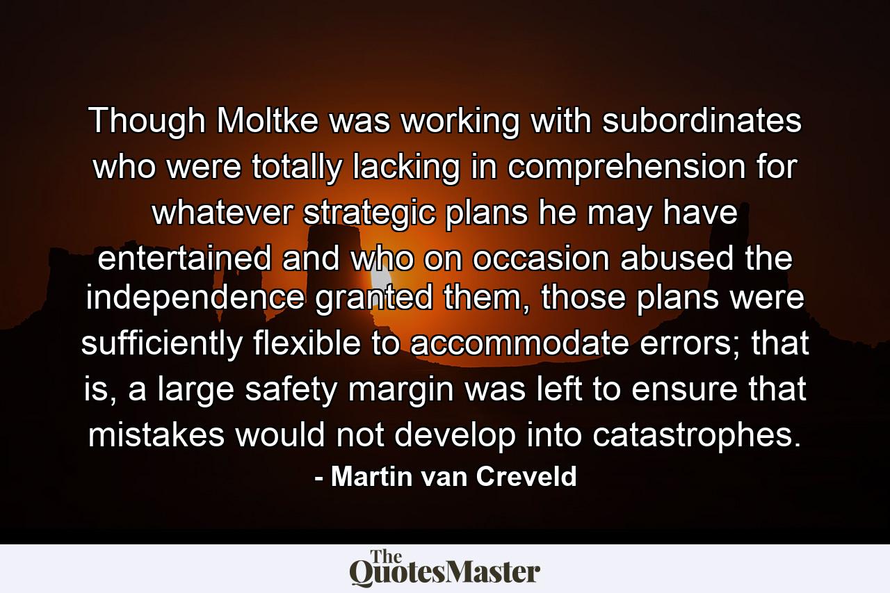 Though Moltke was working with subordinates who were totally lacking in comprehension for whatever strategic plans he may have entertained and who on occasion abused the independence granted them, those plans were sufficiently flexible to accommodate errors; that is, a large safety margin was left to ensure that mistakes would not develop into catastrophes. - Quote by Martin van Creveld