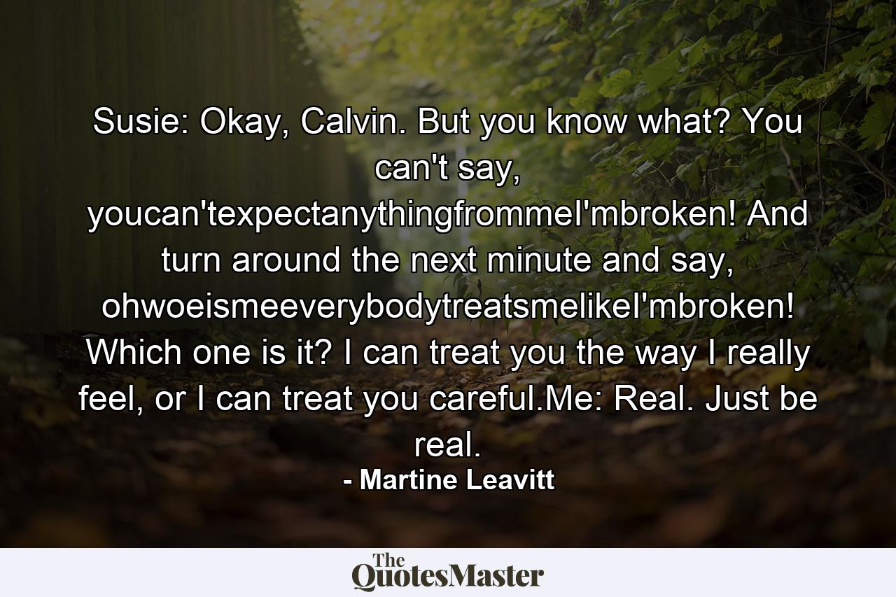 Susie: Okay, Calvin. But you know what? You can't say, youcan'texpectanythingfrommeI'mbroken! And turn around the next minute and say, ohwoeismeeverybodytreatsmelikeI'mbroken! Which one is it? I can treat you the way I really feel, or I can treat you careful.Me: Real. Just be real. - Quote by Martine Leavitt