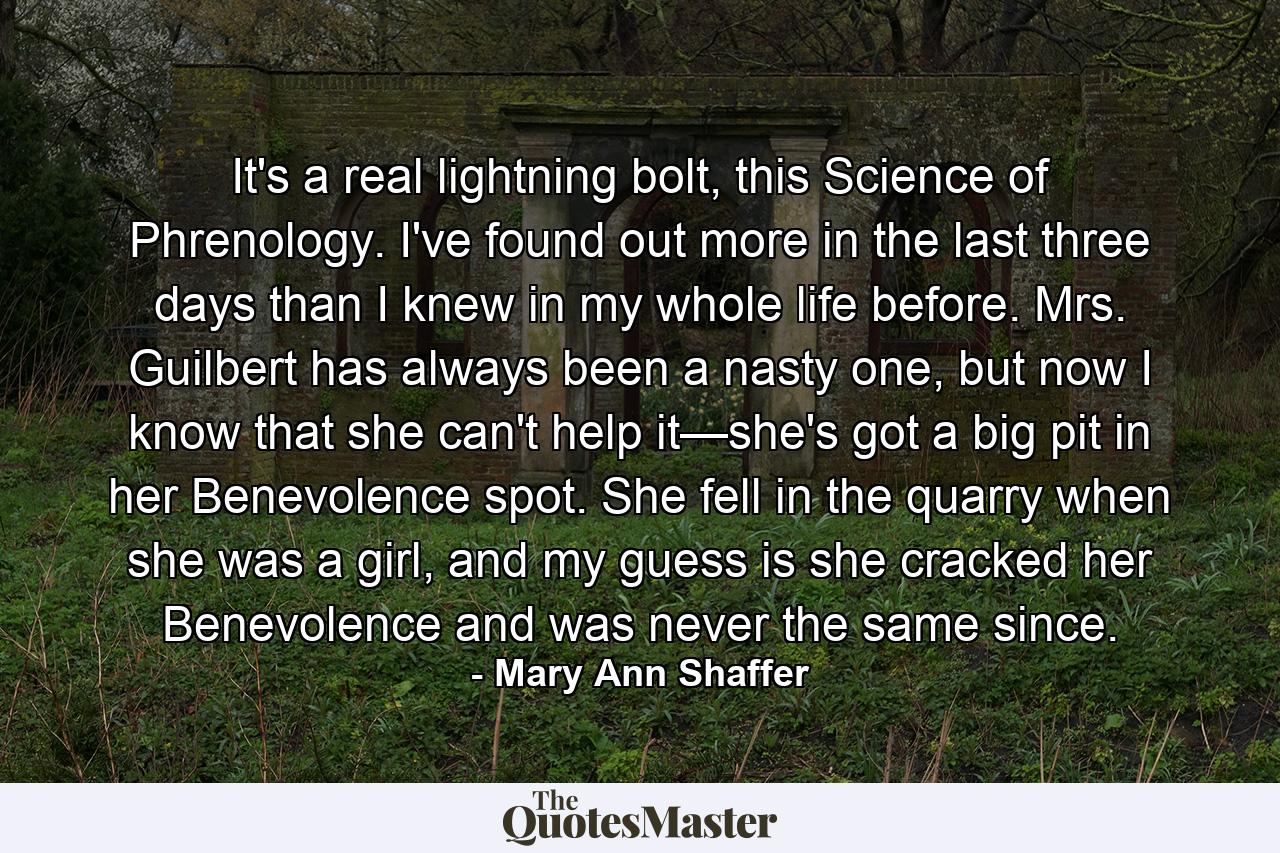 It's a real lightning bolt, this Science of Phrenology. I've found out more in the last three days than I knew in my whole life before. Mrs. Guilbert has always been a nasty one, but now I know that she can't help it—she's got a big pit in her Benevolence spot. She fell in the quarry when she was a girl, and my guess is she cracked her Benevolence and was never the same since. - Quote by Mary Ann Shaffer