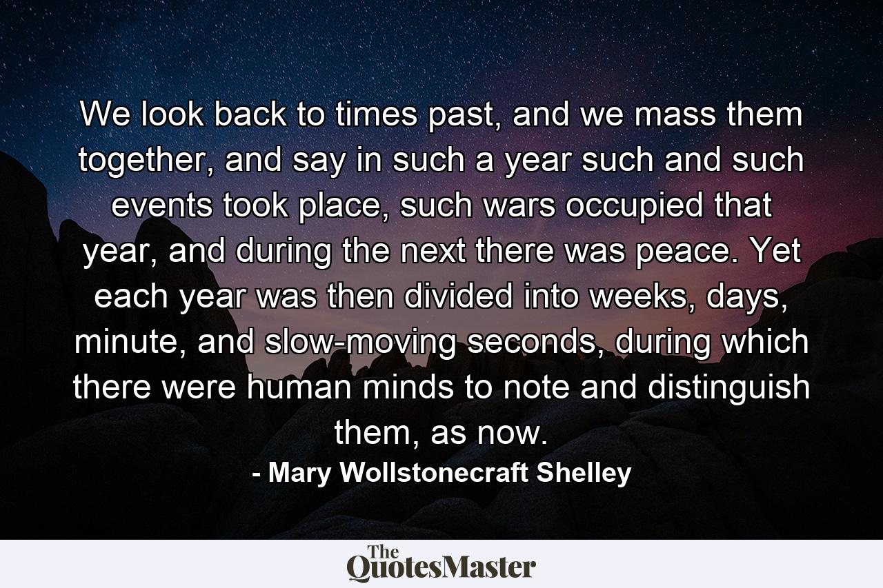 We look back to times past, and we mass them together, and say in such a year such and such events took place, such wars occupied that year, and during the next there was peace. Yet each year was then divided into weeks, days, minute, and slow-moving seconds, during which there were human minds to note and distinguish them, as now. - Quote by Mary Wollstonecraft Shelley