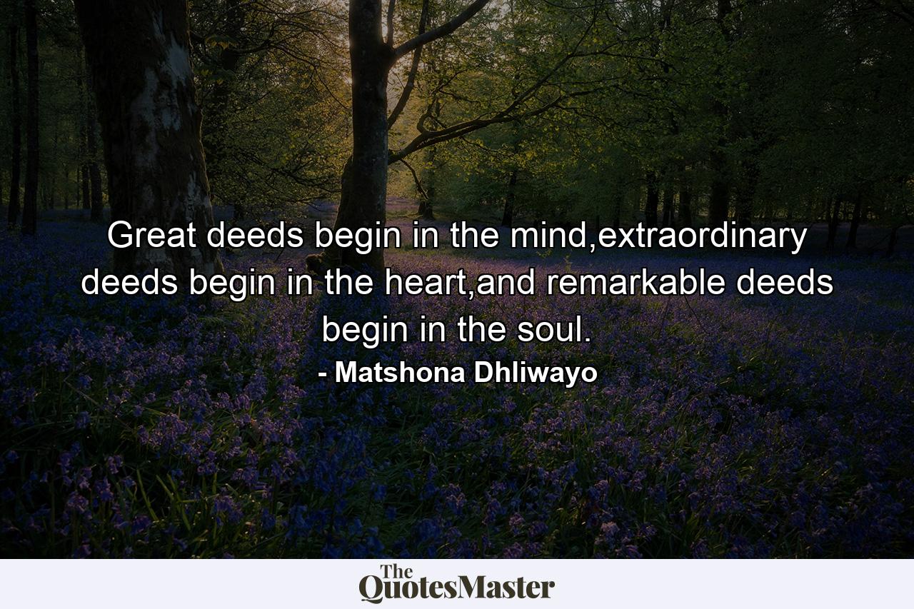 Great deeds begin in the mind,extraordinary deeds begin in the heart,and remarkable deeds begin in the soul. - Quote by Matshona Dhliwayo