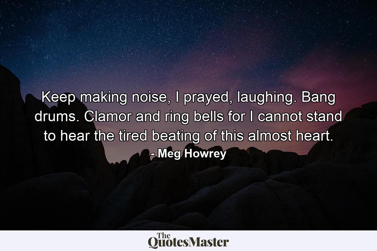 Keep making noise, I prayed, laughing. Bang drums. Clamor and ring bells for I cannot stand to hear the tired beating of this almost heart. - Quote by Meg Howrey