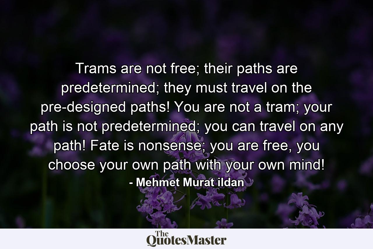 Trams are not free; their paths are predetermined; they must travel on the pre-designed paths! You are not a tram; your path is not predetermined; you can travel on any path! Fate is nonsense; you are free, you choose your own path with your own mind! - Quote by Mehmet Murat ildan