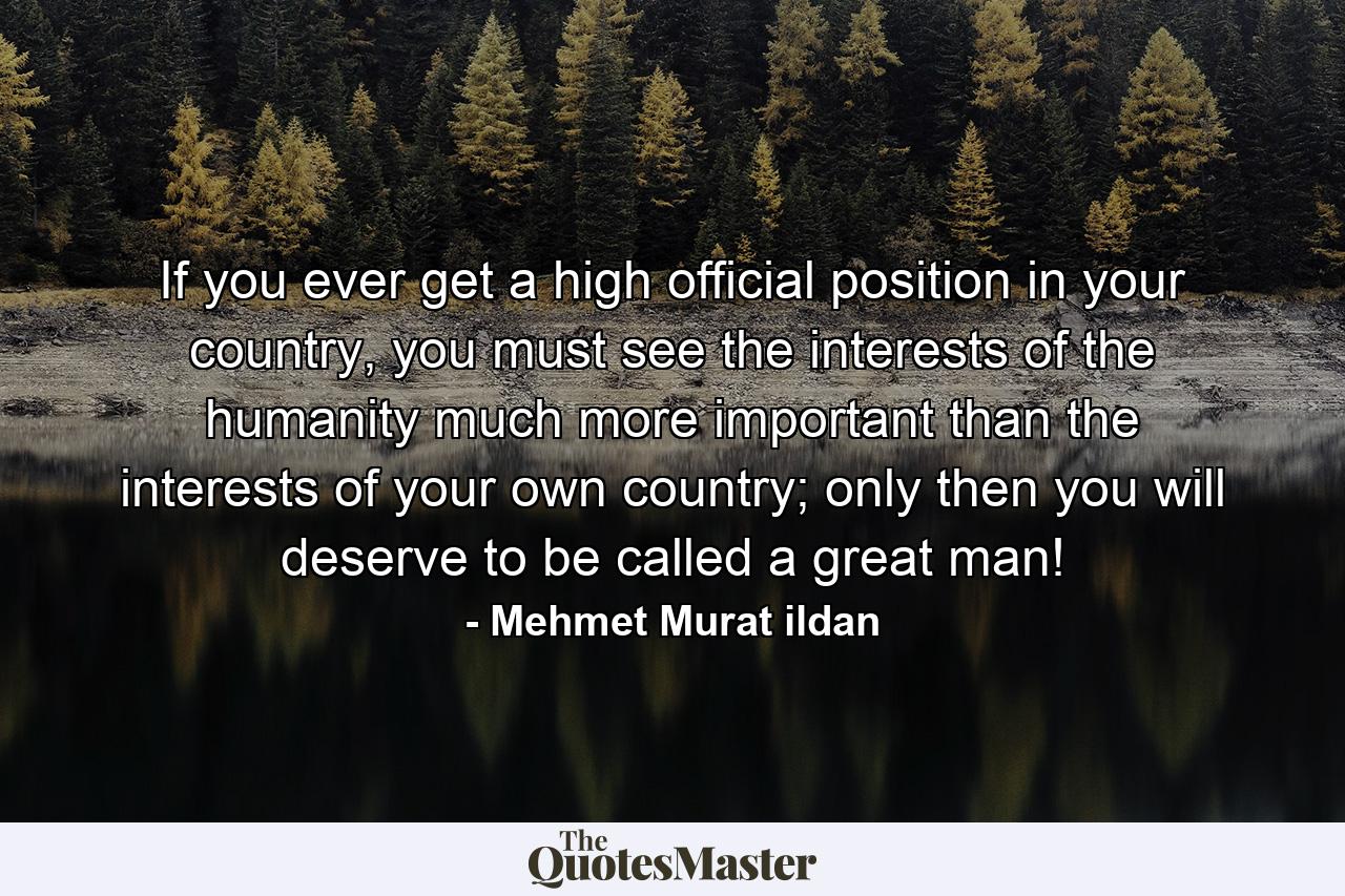 If you ever get a high official position in your country, you must see the interests of the humanity much more important than the interests of your own country; only then you will deserve to be called a great man! - Quote by Mehmet Murat ildan