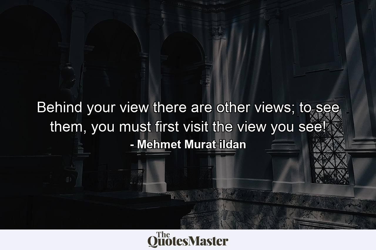 Behind your view there are other views; to see them, you must first visit the view you see! - Quote by Mehmet Murat ildan