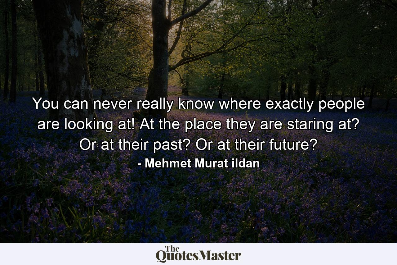 You can never really know where exactly people are looking at! At the place they are staring at? Or at their past? Or at their future? - Quote by Mehmet Murat ildan