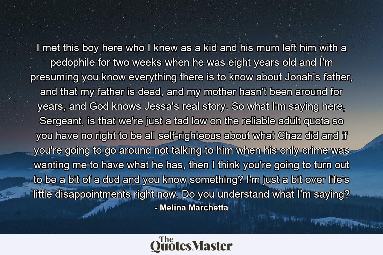 I met this boy here who I knew as a kid and his mum left him with a pedophile for two weeks when he was eight years old and I'm presuming you know everything there is to know about Jonah's father, and that my father is dead, and my mother hasn't been around for years, and God knows Jessa's real story. So what I'm saying here, Sergeant, is that we're just a tad low on the reliable adult quota so you have no right to be all self-righteous about what Chaz did and if you're going to go around not talking to him when his only crime was wanting me to have what he has, then I think you're going to turn out to be a bit of a dud and you know something? I'm just a bit over life's little disappointments right now. Do you understand what I'm saying? - Quote by Melina Marchetta