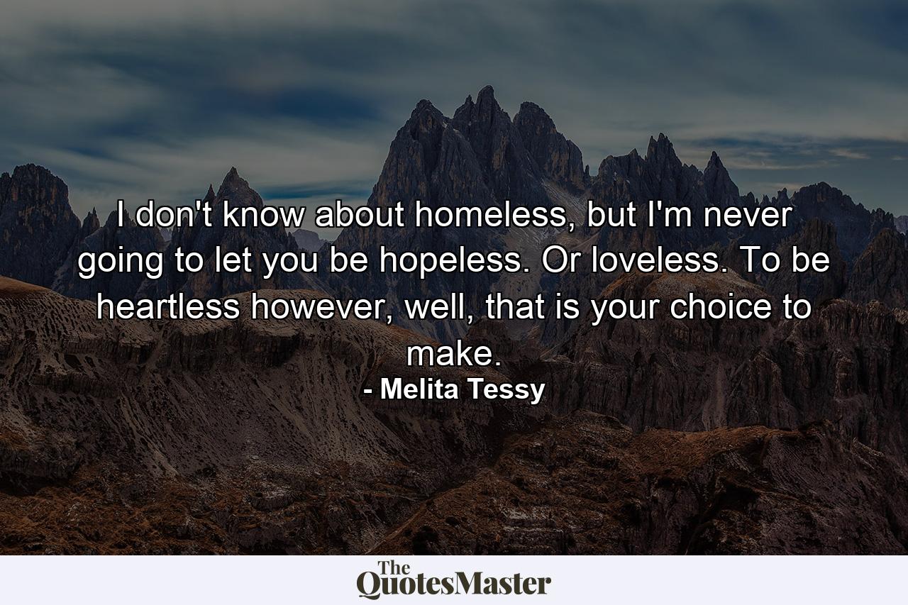 I don't know about homeless, but I'm never going to let you be hopeless. Or loveless. To be heartless however, well, that is your choice to make. - Quote by Melita Tessy