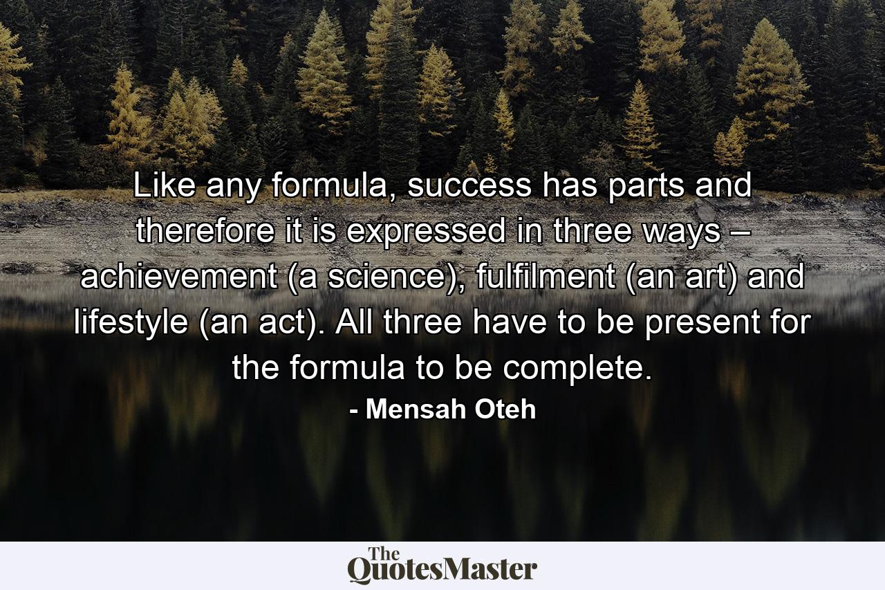 Like any formula, success has parts and therefore it is expressed in three ways – achievement (a science), fulfilment (an art) and lifestyle (an act). All three have to be present for the formula to be complete. - Quote by Mensah Oteh