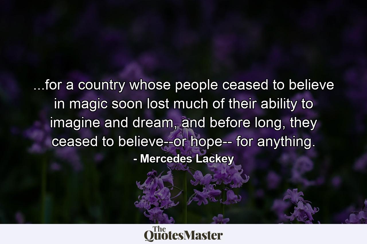 ...for a country whose people ceased to believe in magic soon lost much of their ability to imagine and dream, and before long, they ceased to believe--or hope-- for anything. - Quote by Mercedes Lackey