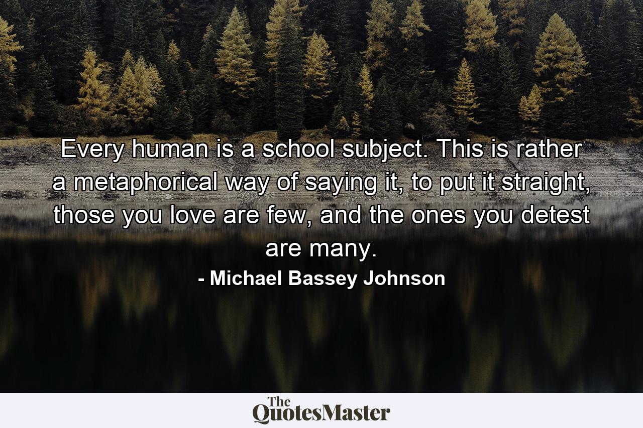 Every human is a school subject. This is rather a metaphorical way of saying it, to put it straight, those you love are few, and the ones you detest are many. - Quote by Michael Bassey Johnson