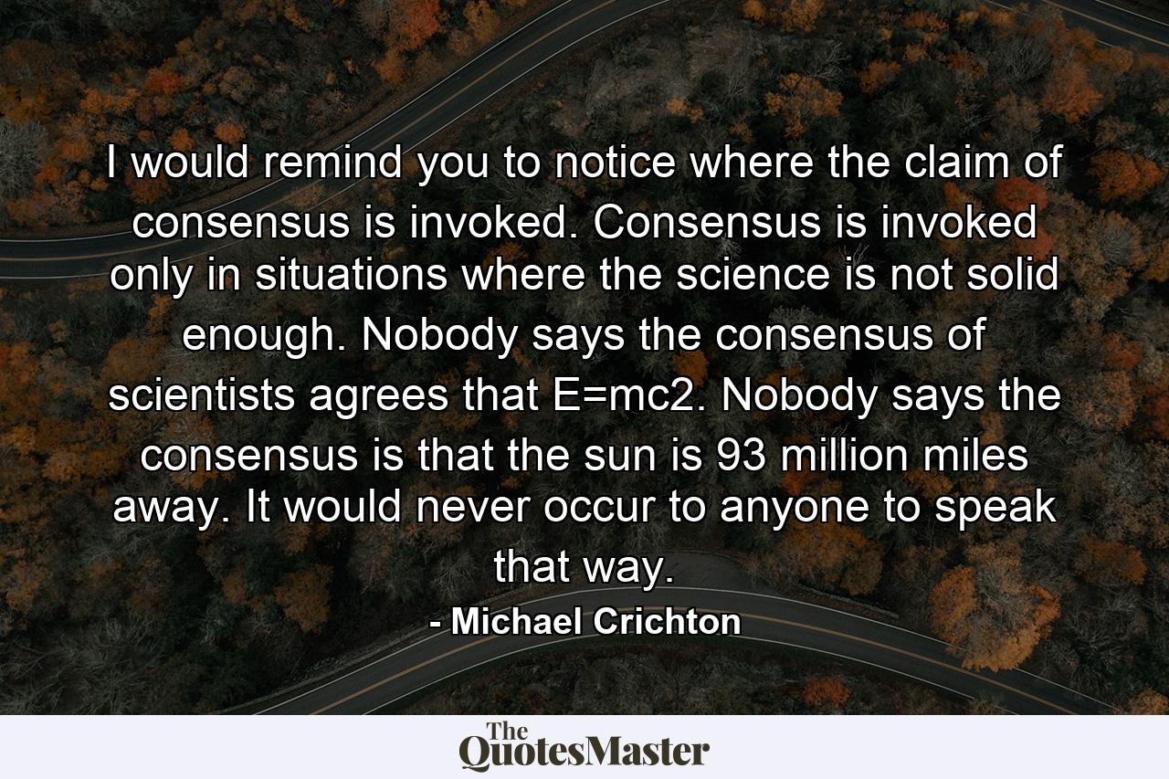 I would remind you to notice where the claim of consensus is invoked. Consensus is invoked only in situations where the science is not solid enough. Nobody says the consensus of scientists agrees that E=mc2. Nobody says the consensus is that the sun is 93 million miles away. It would never occur to anyone to speak that way. - Quote by Michael Crichton