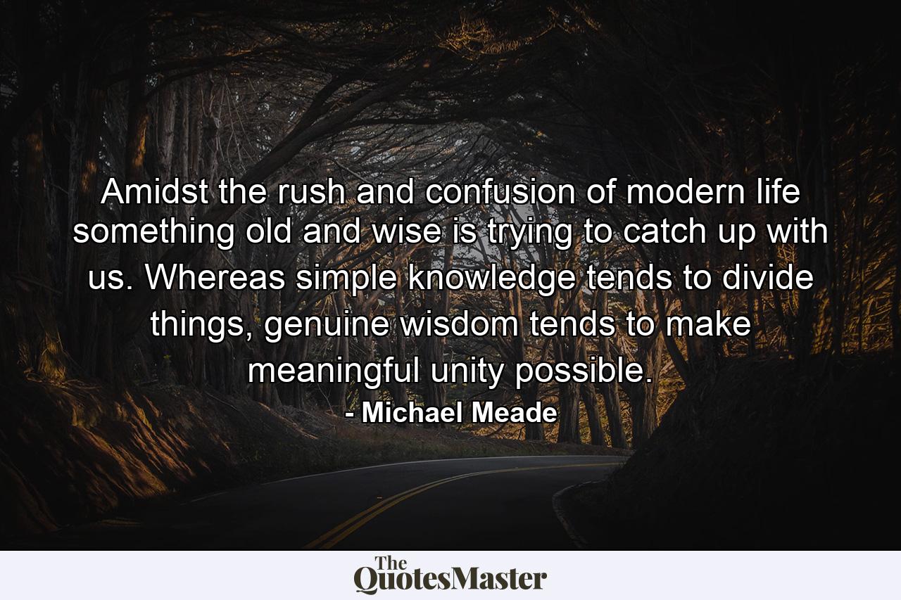 Amidst the rush and confusion of modern life something old and wise is trying to catch up with us. Whereas simple knowledge tends to divide things, genuine wisdom tends to make meaningful unity possible. - Quote by Michael Meade