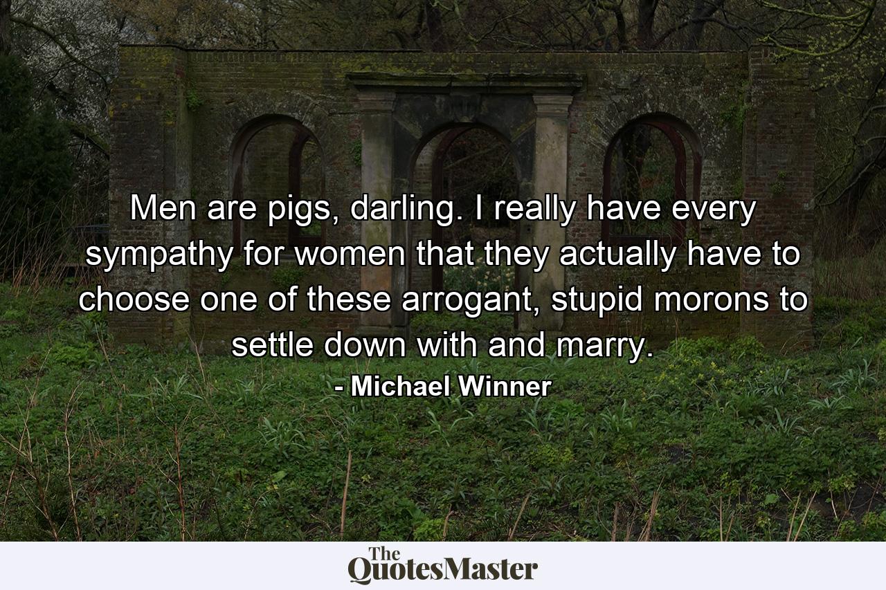 Men are pigs, darling. I really have every sympathy for women that they actually have to choose one of these arrogant, stupid morons to settle down with and marry. - Quote by Michael Winner