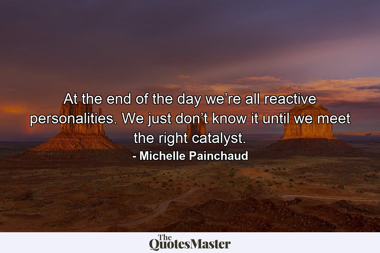 At the end of the day we’re all reactive personalities. We just don’t know it until we meet the right catalyst. - Quote by Michelle Painchaud