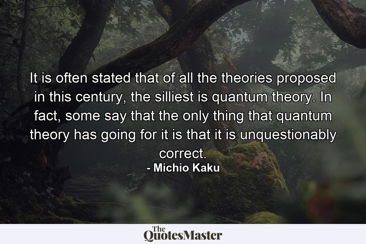 It is often stated that of all the theories proposed in this century, the silliest is quantum theory. In fact, some say that the only thing that quantum theory has going for it is that it is unquestionably correct. - Quote by Michio Kaku