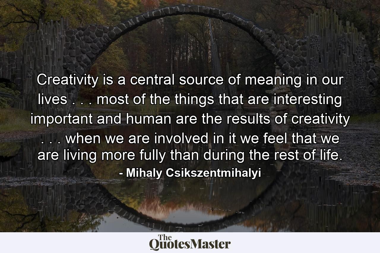 Creativity is a central source of meaning in our lives . . . most of the things that are interesting  important  and human are the results of creativity . . . when we are involved in it  we feel that we are living more fully than during the rest of life. - Quote by Mihaly Csikszentmihalyi