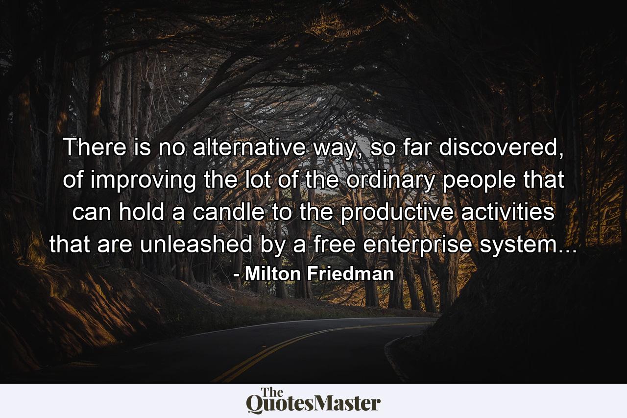 There is no alternative way, so far discovered, of improving the lot of the ordinary people that can hold a candle to the productive activities that are unleashed by a free enterprise system... - Quote by Milton Friedman