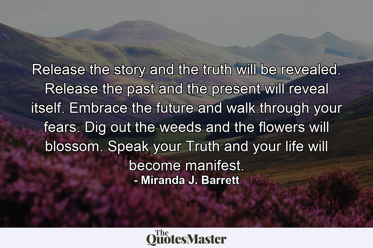 Release the story and the truth will be revealed. Release the past and the present will reveal itself. Embrace the future and walk through your fears. Dig out the weeds and the flowers will blossom. Speak your Truth and your life will become manifest. - Quote by Miranda J. Barrett