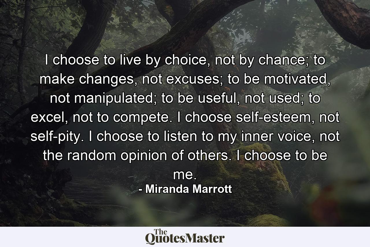 I choose to live by choice, not by chance; to make changes, not excuses; to be motivated, not manipulated; to be useful, not used; to excel, not to compete. I choose self-esteem, not self-pity. I choose to listen to my inner voice, not the random opinion of others. I choose to be me. - Quote by Miranda Marrott