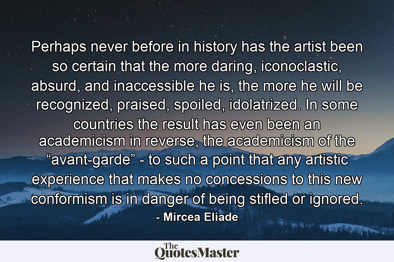 Perhaps never before in history has the artist been so certain that the more daring, iconoclastic, absurd, and inaccessible he is, the more he will be recognized, praised, spoiled, idolatrized. In some countries the result has even been an academicism in reverse, the academicism of the “avant-garde” - to such a point that any artistic experience that makes no concessions to this new conformism is in danger of being stifled or ignored. - Quote by Mircea Eliade